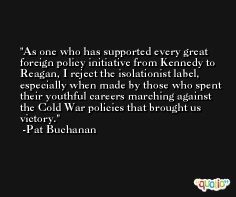 As one who has supported every great foreign policy initiative from Kennedy to Reagan, I reject the isolationist label, especially when made by those who spent their youthful careers marching against the Cold War policies that brought us victory. -Pat Buchanan