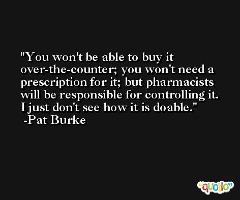 You won't be able to buy it over-the-counter; you won't need a prescription for it; but pharmacists will be responsible for controlling it. I just don't see how it is doable. -Pat Burke