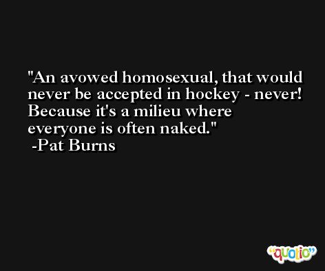 An avowed homosexual, that would never be accepted in hockey - never! Because it's a milieu where everyone is often naked. -Pat Burns