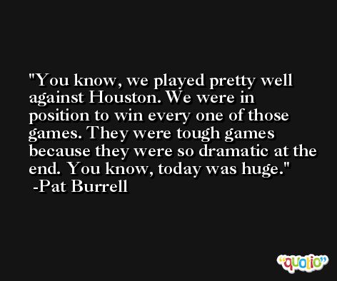 You know, we played pretty well against Houston. We were in position to win every one of those games. They were tough games because they were so dramatic at the end. You know, today was huge. -Pat Burrell
