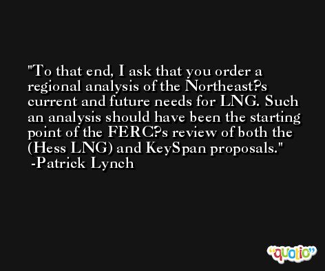 To that end, I ask that you order a regional analysis of the Northeast?s current and future needs for LNG. Such an analysis should have been the starting point of the FERC?s review of both the (Hess LNG) and KeySpan proposals. -Patrick Lynch