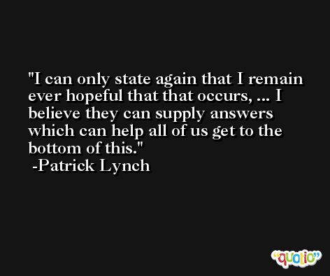 I can only state again that I remain ever hopeful that that occurs, ... I believe they can supply answers which can help all of us get to the bottom of this. -Patrick Lynch