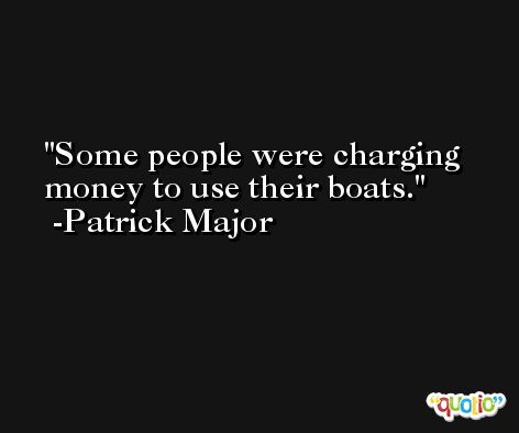 Some people were charging money to use their boats. -Patrick Major