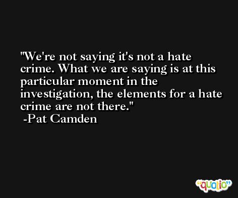 We're not saying it's not a hate crime. What we are saying is at this particular moment in the investigation, the elements for a hate crime are not there. -Pat Camden