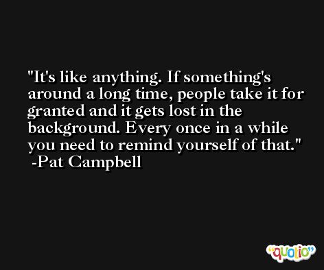 It's like anything. If something's around a long time, people take it for granted and it gets lost in the background. Every once in a while you need to remind yourself of that. -Pat Campbell