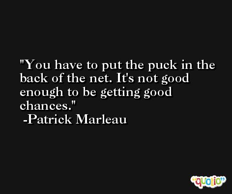 You have to put the puck in the back of the net. It's not good enough to be getting good chances. -Patrick Marleau