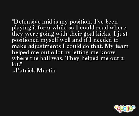 Defensive mid is my position. I've been playing it for a while so I could read where they were going with their goal kicks. I just positioned myself well and if I needed to make adjustments I could do that. My team helped me out a lot by letting me know where the ball was. They helped me out a lot. -Patrick Martin