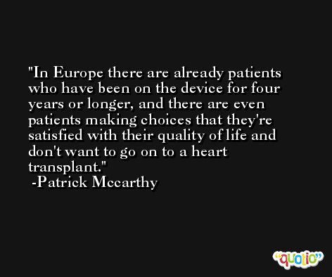 In Europe there are already patients who have been on the device for four years or longer, and there are even patients making choices that they're satisfied with their quality of life and don't want to go on to a heart transplant. -Patrick Mccarthy