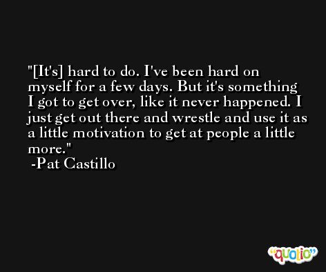[It's] hard to do. I've been hard on myself for a few days. But it's something I got to get over, like it never happened. I just get out there and wrestle and use it as a little motivation to get at people a little more. -Pat Castillo
