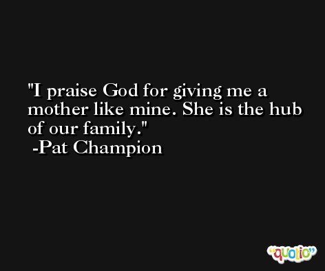 I praise God for giving me a mother like mine. She is the hub of our family. -Pat Champion