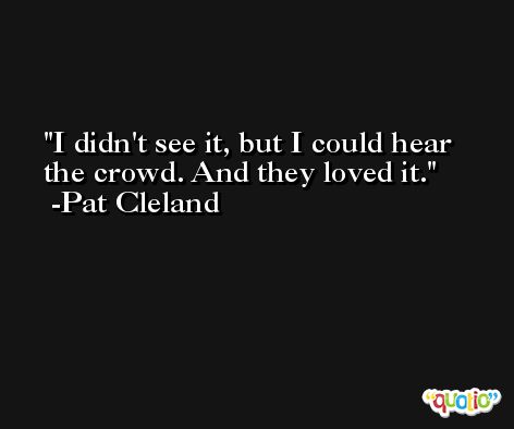 I didn't see it, but I could hear the crowd. And they loved it. -Pat Cleland