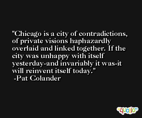 Chicago is a city of contradictions, of private visions haphazardly overlaid and linked together. If the city was unhappy with itself yesterday-and invariably it was-it will reinvent itself today. -Pat Colander