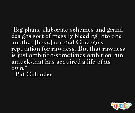 Big plans, elaborate schemes and grand designs sort of messily bleeding into one another [have] created Chicago's reputation for rawness. But that rawness is just ambition-sometimes ambition run amuck-that has acquired a life of its own. -Pat Colander