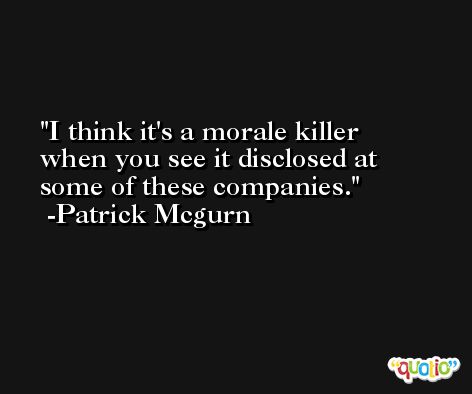 I think it's a morale killer when you see it disclosed at some of these companies. -Patrick Mcgurn