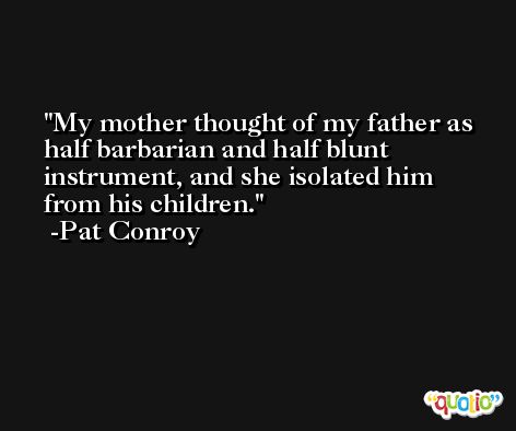 My mother thought of my father as half barbarian and half blunt instrument, and she isolated him from his children. -Pat Conroy