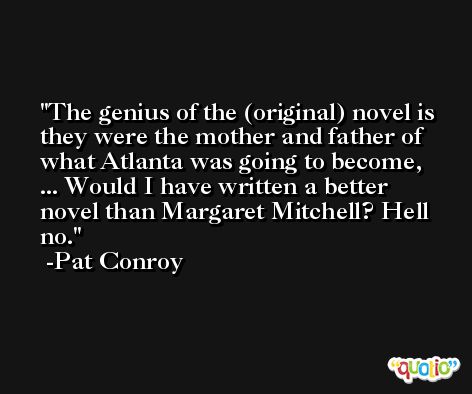 The genius of the (original) novel is they were the mother and father of what Atlanta was going to become, ... Would I have written a better novel than Margaret Mitchell? Hell no. -Pat Conroy