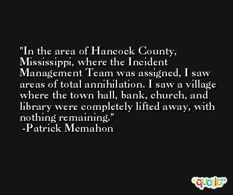 In the area of Hancock County, Mississippi, where the Incident Management Team was assigned, I saw areas of total annihilation. I saw a village where the town hall, bank, church, and library were completely lifted away, with nothing remaining. -Patrick Mcmahon