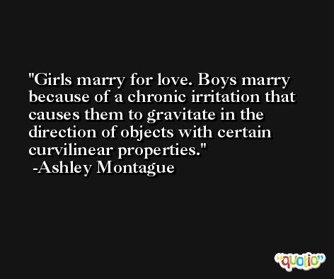 Girls marry for love. Boys marry because of a chronic irritation that causes them to gravitate in the direction of objects with certain curvilinear properties. -Ashley Montague