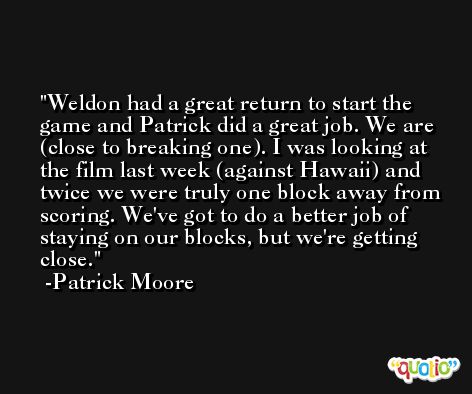 Weldon had a great return to start the game and Patrick did a great job. We are (close to breaking one). I was looking at the film last week (against Hawaii) and twice we were truly one block away from scoring. We've got to do a better job of staying on our blocks, but we're getting close. -Patrick Moore