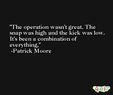 The operation wasn't great. The snap was high and the kick was low. It's been a combination of everything. -Patrick Moore