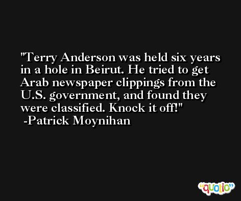 Terry Anderson was held six years in a hole in Beirut. He tried to get Arab newspaper clippings from the U.S. government, and found they were classified. Knock it off! -Patrick Moynihan
