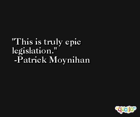 This is truly epic legislation. -Patrick Moynihan