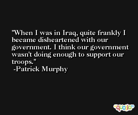 When I was in Iraq, quite frankly I became disheartened with our government. I think our government wasn't doing enough to support our troops. -Patrick Murphy