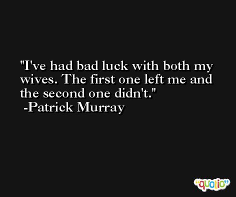 I've had bad luck with both my wives. The first one left me and the second one didn't. -Patrick Murray