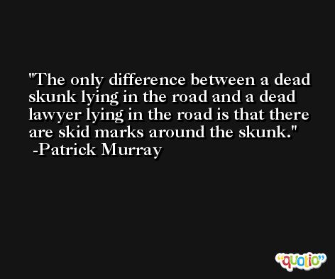 The only difference between a dead skunk lying in the road and a dead lawyer lying in the road is that there are skid marks around the skunk. -Patrick Murray
