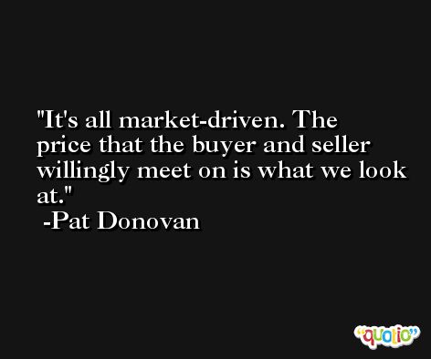 It's all market-driven. The price that the buyer and seller willingly meet on is what we look at. -Pat Donovan