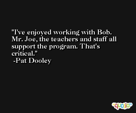 I've enjoyed working with Bob. Mr. Joe, the teachers and staff all support the program. That's critical. -Pat Dooley