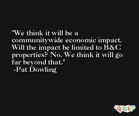 We think it will be a communitywide economic impact. Will the impact be limited to B&C properties? No. We think it will go far beyond that. -Pat Dowling
