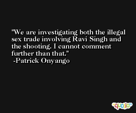 We are investigating both the illegal sex trade involving Ravi Singh and the shooting. I cannot comment further than that. -Patrick Onyango
