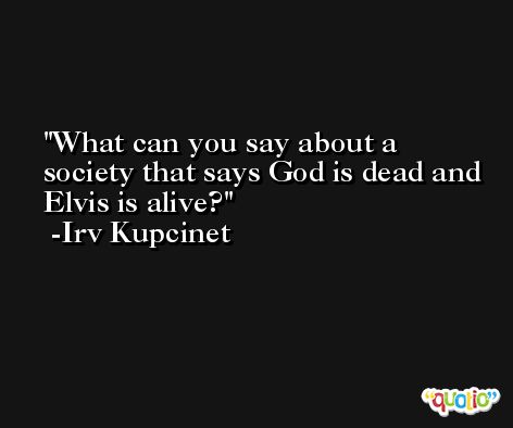 What can you say about a society that says God is dead and Elvis is alive? -Irv Kupcinet