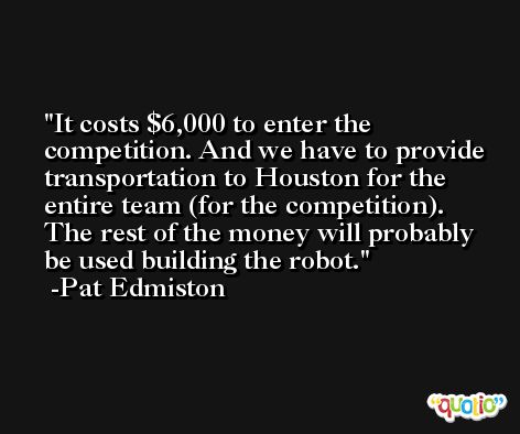 It costs $6,000 to enter the competition. And we have to provide transportation to Houston for the entire team (for the competition). The rest of the money will probably be used building the robot. -Pat Edmiston