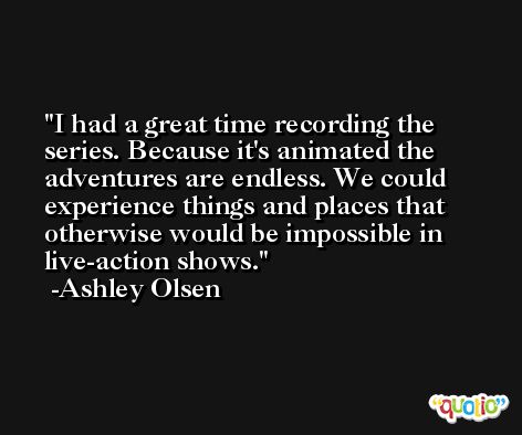 I had a great time recording the series. Because it's animated the adventures are endless. We could experience things and places that otherwise would be impossible in live-action shows. -Ashley Olsen