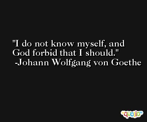 I do not know myself, and God forbid that I should. -Johann Wolfgang von Goethe