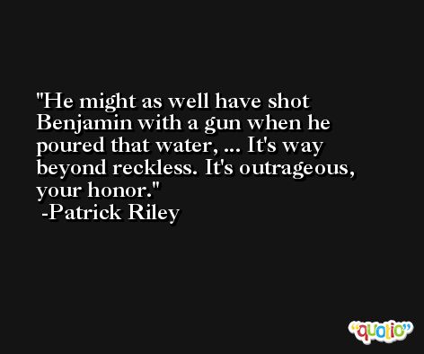 He might as well have shot Benjamin with a gun when he poured that water, ... It's way beyond reckless. It's outrageous, your honor. -Patrick Riley