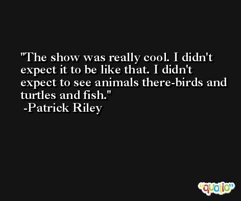 The show was really cool. I didn't expect it to be like that. I didn't expect to see animals there-birds and turtles and fish. -Patrick Riley