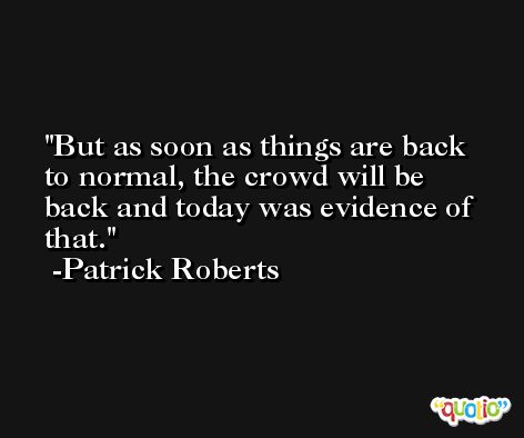 But as soon as things are back to normal, the crowd will be back and today was evidence of that. -Patrick Roberts
