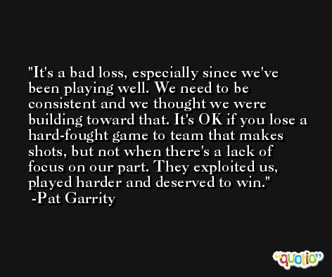 It's a bad loss, especially since we've been playing well. We need to be consistent and we thought we were building toward that. It's OK if you lose a hard-fought game to team that makes shots, but not when there's a lack of focus on our part. They exploited us, played harder and deserved to win. -Pat Garrity