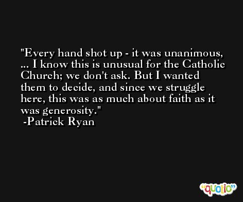 Every hand shot up - it was unanimous, ... I know this is unusual for the Catholic Church; we don't ask. But I wanted them to decide, and since we struggle here, this was as much about faith as it was generosity. -Patrick Ryan