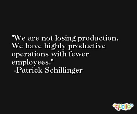 We are not losing production. We have highly productive operations with fewer employees. -Patrick Schillinger