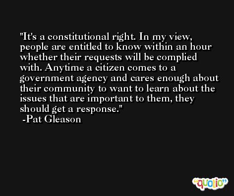 It's a constitutional right. In my view, people are entitled to know within an hour whether their requests will be complied with. Anytime a citizen comes to a government agency and cares enough about their community to want to learn about the issues that are important to them, they should get a response. -Pat Gleason