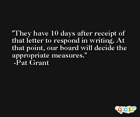 They have 10 days after receipt of that letter to respond in writing. At that point, our board will decide the appropriate measures. -Pat Grant
