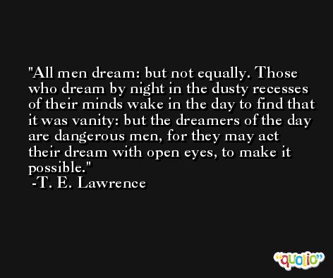All men dream: but not equally. Those who dream by night in the dusty recesses of their minds wake in the day to find that it was vanity: but the dreamers of the day are dangerous men, for they may act their dream with open eyes, to make it possible. -T. E. Lawrence