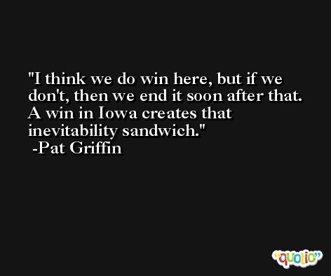 I think we do win here, but if we don't, then we end it soon after that. A win in Iowa creates that inevitability sandwich. -Pat Griffin