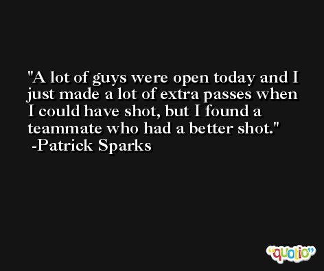 A lot of guys were open today and I just made a lot of extra passes when I could have shot, but I found a teammate who had a better shot. -Patrick Sparks