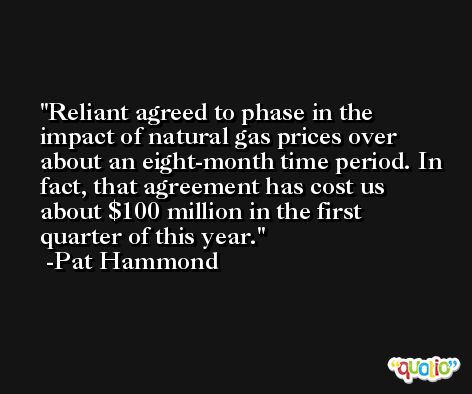 Reliant agreed to phase in the impact of natural gas prices over about an eight-month time period. In fact, that agreement has cost us about $100 million in the first quarter of this year. -Pat Hammond