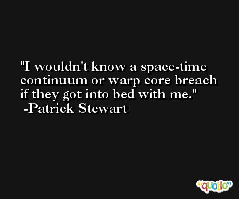 I wouldn't know a space-time continuum or warp core breach if they got into bed with me. -Patrick Stewart